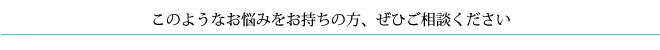 このようなお悩みをお持ちの方、ぜひご相談ください